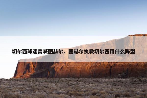 切尔西球迷高喊图赫尔，图赫尔执教切尔西用什么阵型