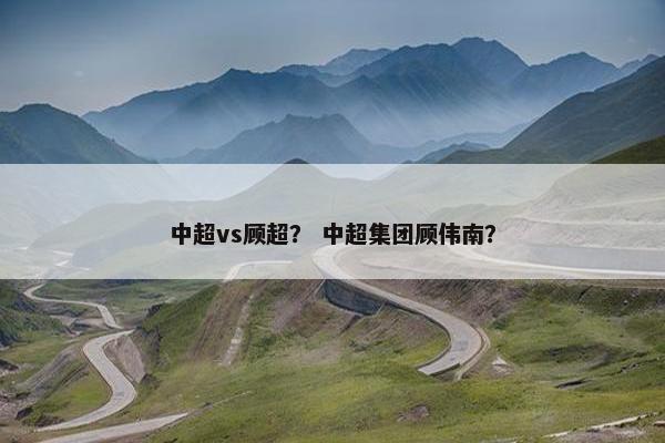 中超vs顾超？ 中超集团顾伟南？