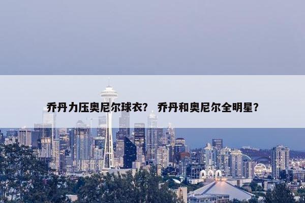 乔丹力压奥尼尔球衣？ 乔丹和奥尼尔全明星？