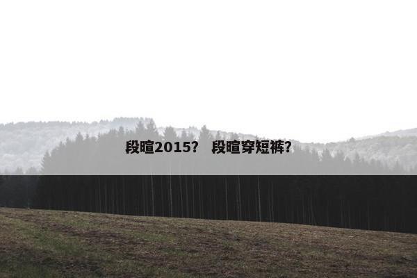 段暄2015？ 段暄穿短裤？