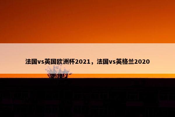 法国vs英国欧洲杯2021，法国vs英格兰2020