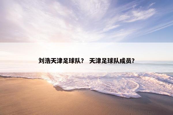 刘浩天津足球队? 天津足球队成员? 刘浩天津足球队? 天津足球队成员?