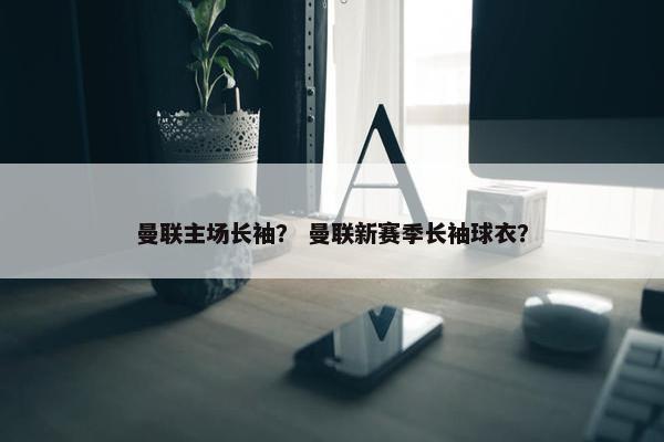 曼联主场长袖？ 曼联新赛季长袖球衣？