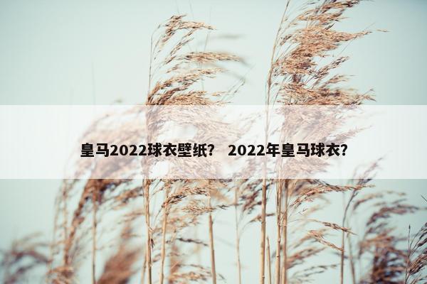 皇马2022球衣壁纸？ 2022年皇马球衣？