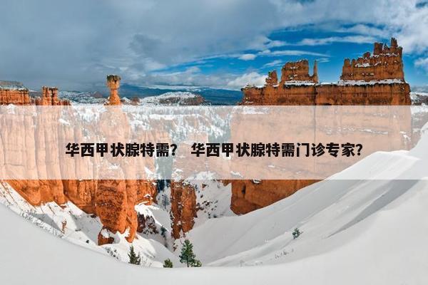 华西甲状腺特需？ 华西甲状腺特需门诊专家？