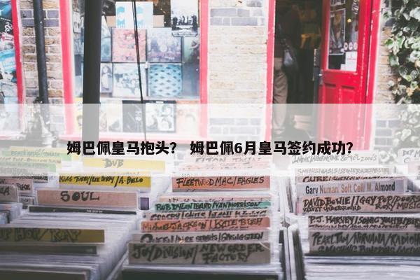 姆巴佩皇马抱头？ 姆巴佩6月皇马签约成功？