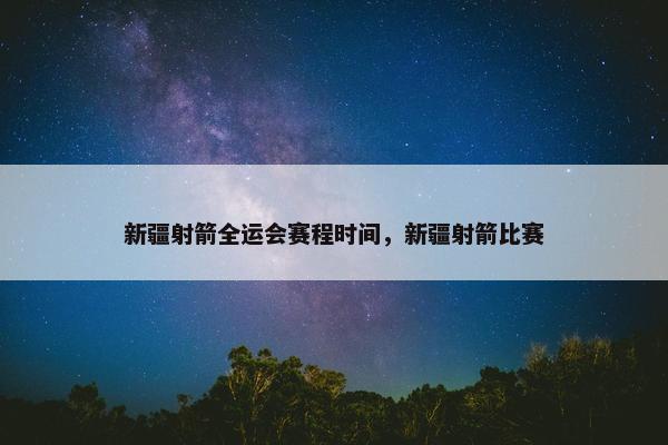 新疆射箭全运会赛程时间,新疆射箭比赛 新疆射箭全运会赛程时间,新疆射箭比赛