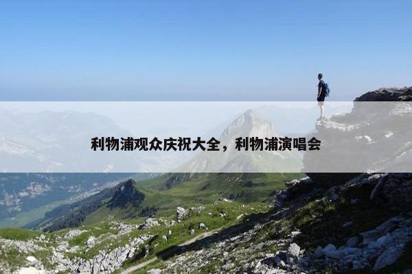 利物浦观众庆祝大全,利物浦演唱会 利物浦观众庆祝大全,利物浦演唱会