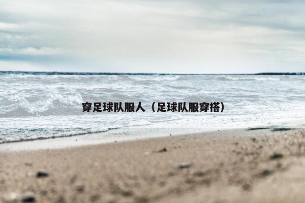 穿足球队服人（足球队服穿搭）