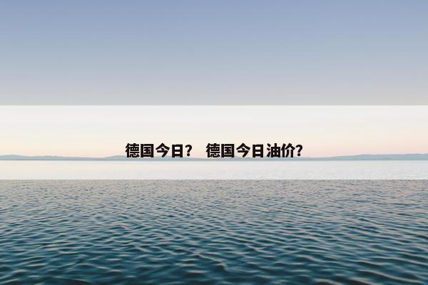 德国今日? 德国今日油价? 德国今日? 德国今日油价?