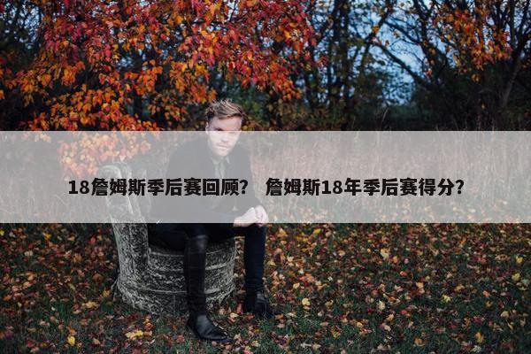 18詹姆斯季后赛回顾？ 詹姆斯18年季后赛得分？