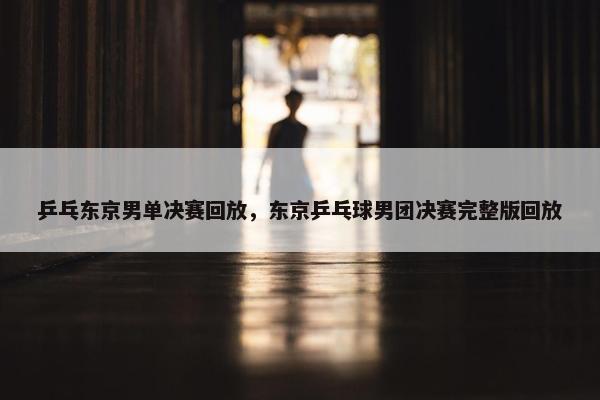 乒乓东京男单决赛回放,东京乒乓球男团决赛完整版回放 乒乓东京男单决赛回放,东京乒乓球男团决赛完整版回放