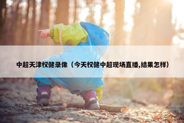 中超天津权健录像（今天权健中超现场直播,结果怎样）