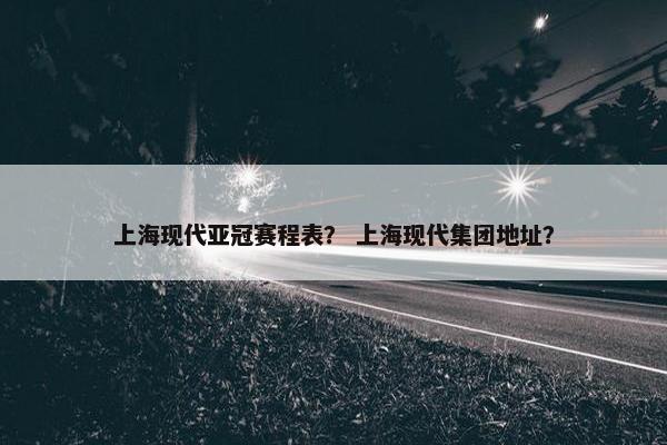 上海现代亚冠赛程表？ 上海现代集团地址？