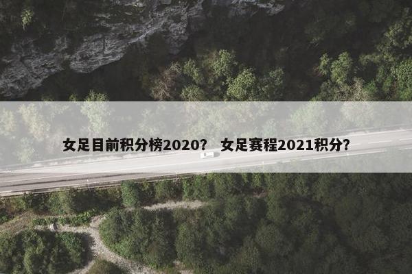 女足目前积分榜2020？ 女足赛程2021积分？