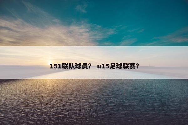 151联队球员? u15足球联赛? 151联队球员? u15足球联赛?
