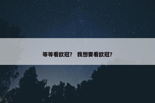 等等看欧冠? 我想要看欧冠? 等等看欧冠? 我想要看欧冠?