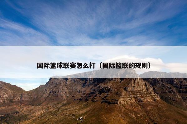 国际篮球联赛怎么打（国际篮联的规则）