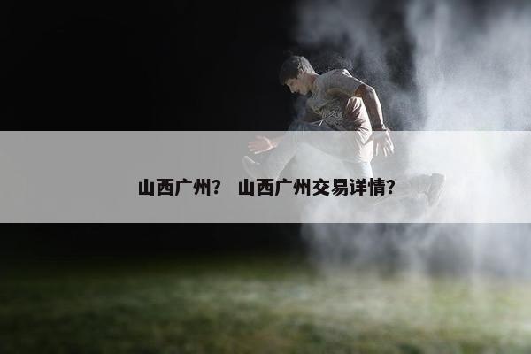 山西广州？ 山西广州交易详情？