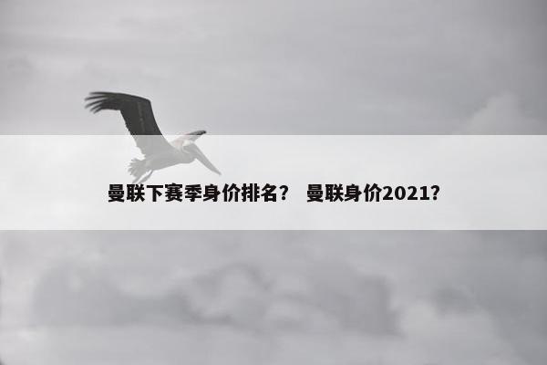 曼联下赛季身价排名？ 曼联身价2021？