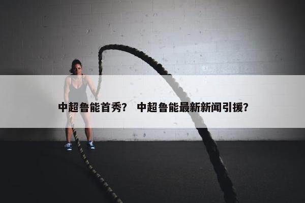 中超鲁能首秀? 中超鲁能最新新闻引援? 中超鲁能首秀? 中超鲁能最新新闻引援?