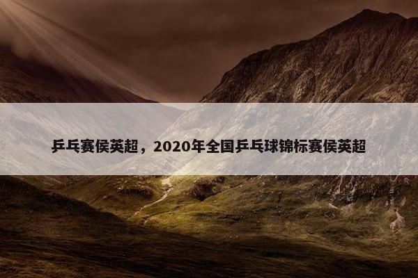 乒乓赛侯英超，2020年全国乒乓球锦标赛侯英超