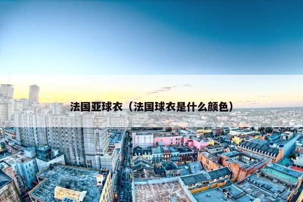 法国亚球衣(法国球衣是什么颜色) 法国亚球衣(法国球衣是什么颜色)