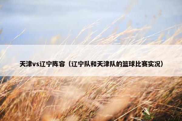 天津vs辽宁阵容(辽宁队和天津队的篮球比赛实况) 天津vs辽宁阵容(辽宁队和天津队的篮球比赛实况)