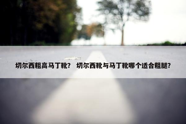 切尔西粗高马丁靴? 切尔西靴与马丁靴哪个适合粗腿? 切尔西粗高马丁靴? 切尔西靴与马丁靴哪个适合粗腿?