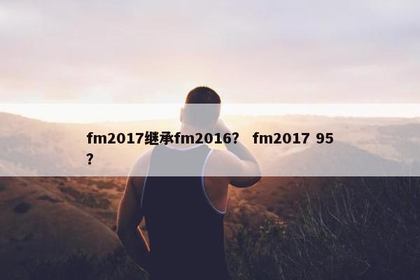 fm2017继承fm2016? fm2017 95? fm2017继承fm2016? fm2017 95?