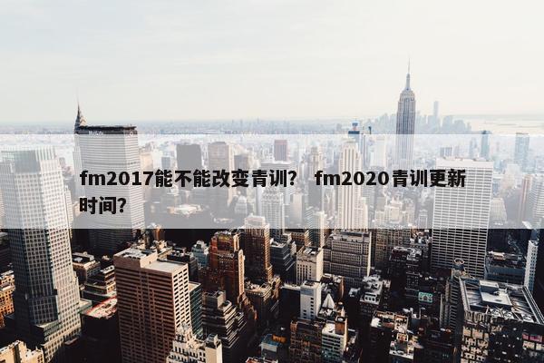 fm2017能不能改变青训？ fm2020青训更新时间？