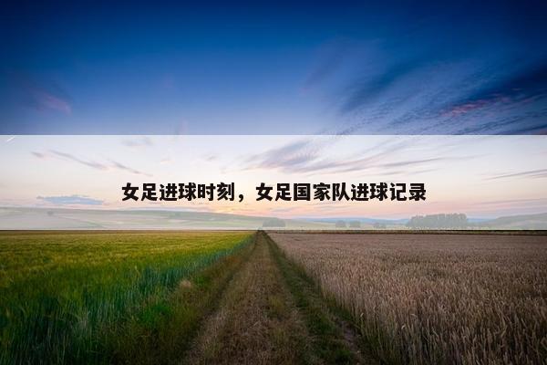 女足进球时刻，女足国家队进球记录