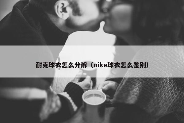 耐克球衣怎么分辨(nike球衣怎么鉴别) 耐克球衣怎么分辨(nike球衣怎么鉴别)