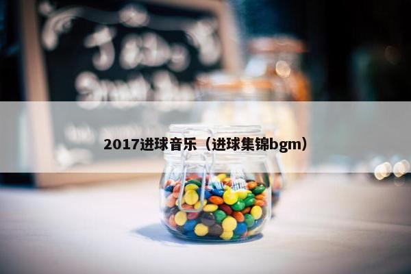 2017进球音乐(进球集锦bgm) 2017进球音乐(进球集锦bgm)
