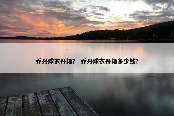 乔丹球衣开箱? 乔丹球衣开箱多少钱? 乔丹球衣开箱? 乔丹球衣开箱多少钱?