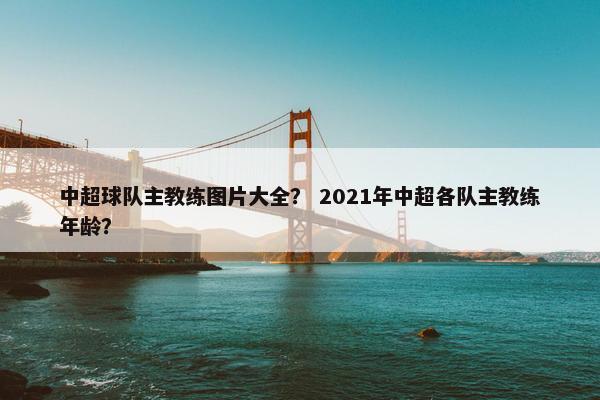 中超球队主教练图片大全? 2021年中超各队主教练年龄? 中超球队主教练图片大全? 2021年中超各队主教练年龄?