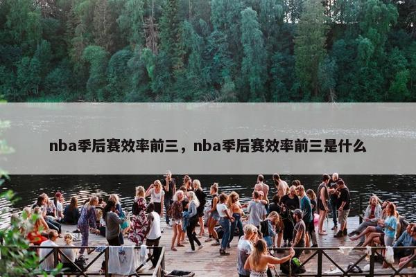 nba季后赛效率前三,nba季后赛效率前三是什么 nba季后赛效率前三,nba季后赛效率前三是什么