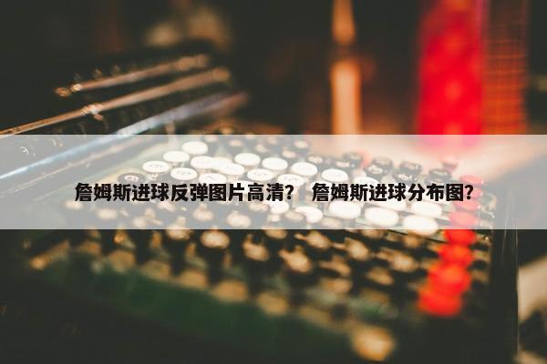 詹姆斯进球反弹图片高清? 詹姆斯进球分布图? 詹姆斯进球反弹图片高清? 詹姆斯进球分布图?