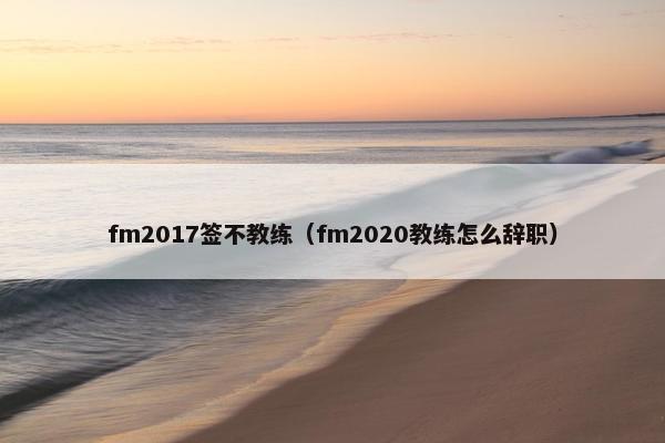 fm2017签不教练（fm2020教练怎么辞职）