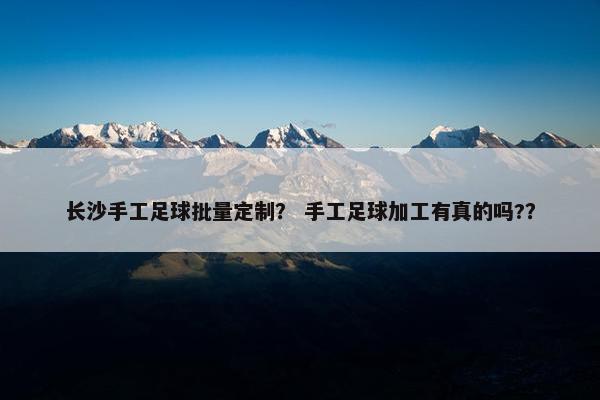 长沙手工足球批量定制? 手工足球加工有真的吗?? 长沙手工足球批量定制? 手工足球加工有真的吗??