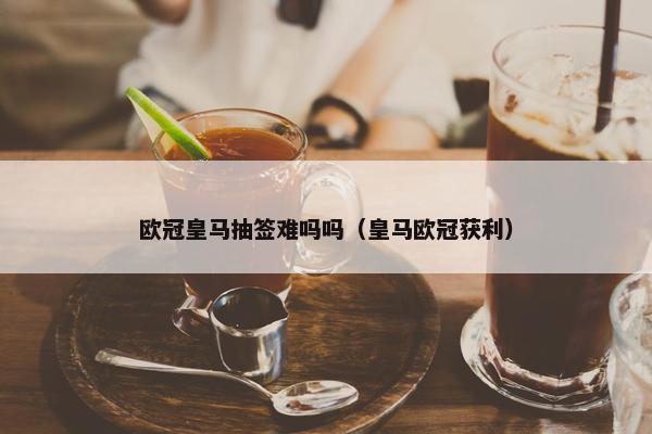 欧冠皇马抽签难吗吗（皇马欧冠获利）