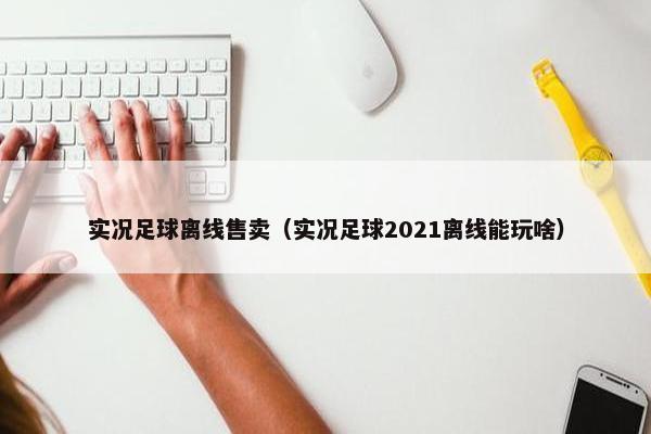 实况足球离线售卖(实况足球2021离线能玩啥) 实况足球离线售卖(实况足球2021离线能玩啥)