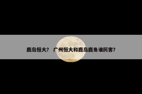 鹿岛恒大? 广州恒大和鹿岛鹿角谁厉害? 鹿岛恒大? 广州恒大和鹿岛鹿角谁厉害?