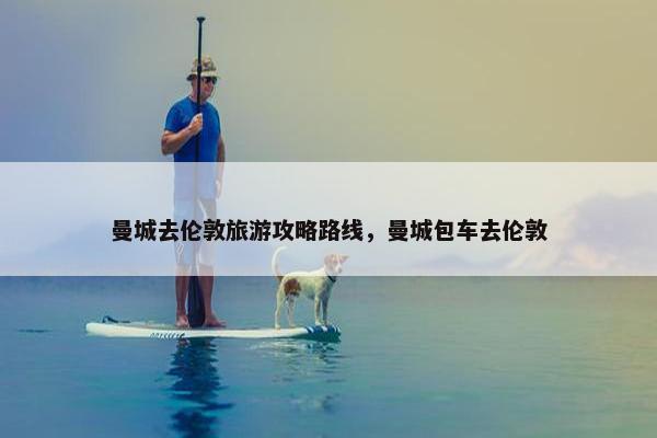 曼城去伦敦旅游攻略路线,曼城包车去伦敦 曼城去伦敦旅游攻略路线,曼城包车去伦敦