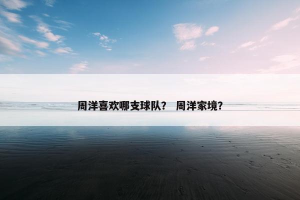 周洋喜欢哪支球队? 周洋家境? 周洋喜欢哪支球队? 周洋家境?