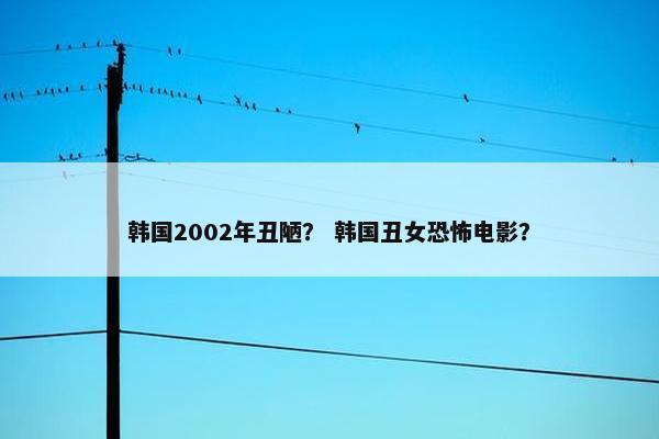 韩国2002年丑陋？ 韩国丑女恐怖电影？