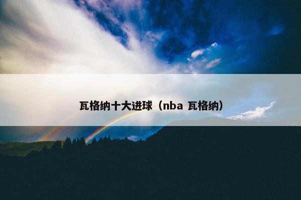瓦格纳十大进球(nba 瓦格纳) 瓦格纳十大进球(nba 瓦格纳)