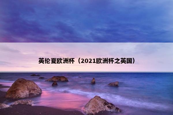 英伦夏欧洲杯(2021欧洲杯之英国) 英伦夏欧洲杯(2021欧洲杯之英国)