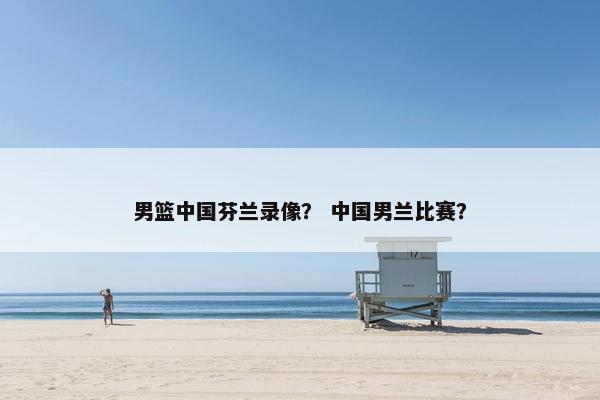 男篮中国芬兰录像? 中国男兰比赛? 男篮中国芬兰录像? 中国男兰比赛?