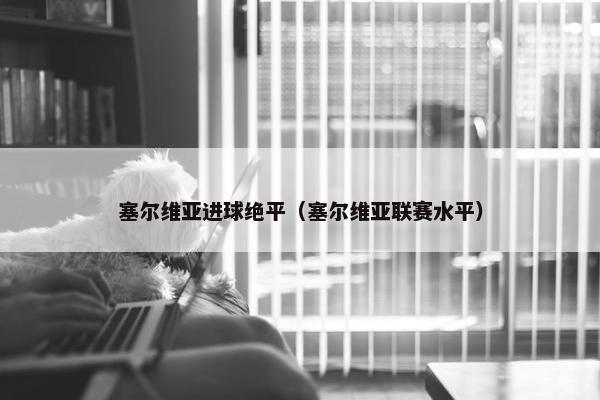 塞尔维亚进球绝平(塞尔维亚联赛水平) 塞尔维亚进球绝平(塞尔维亚联赛水平)